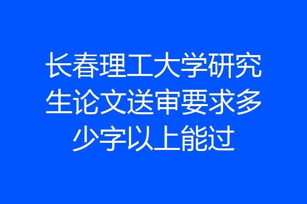 长春理工大学研究生论文送审要求多少字以上能过