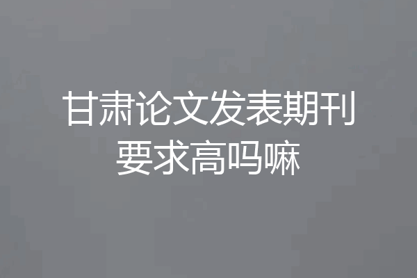 甘肃论文发表期刊要求高吗嘛