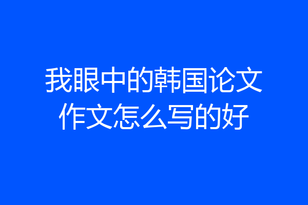 我眼中的韩国论文作文怎么写的好