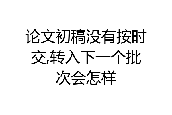 论文初稿没有按时交,转入下一个批次会怎样