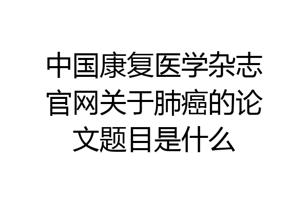 中国康复医学杂志官网关于肺癌的论文题目是什么