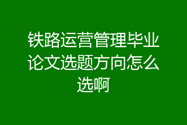 铁路运营管理毕业论文选题方向怎么选啊
