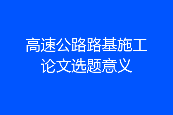 高速公路路基施工论文选题意义