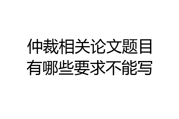 仲裁相关论文题目有哪些要求不能写