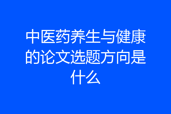 中医药养生与健康的论文选题方向是什么