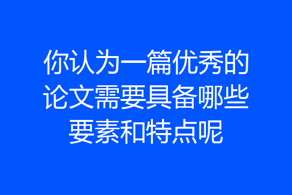你认为一篇优秀的论文需要具备哪些要素和特点呢