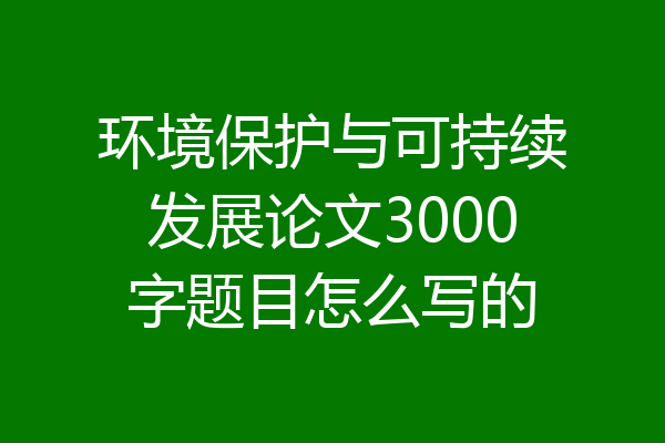 环境保护与可持续发展论文3000字题目怎么写的