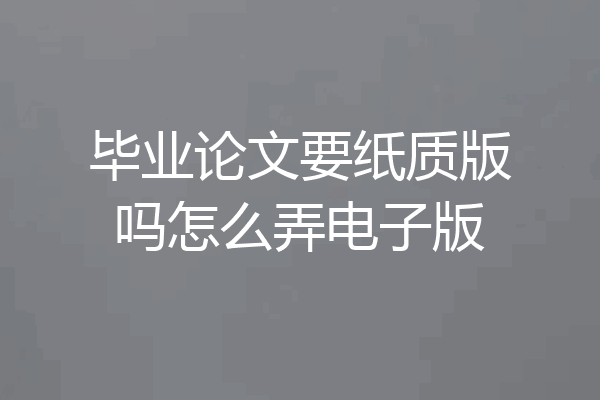 毕业论文要纸质版吗怎么弄电子版