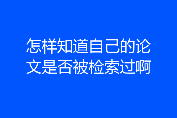 怎样知道自己的论文是否被检索过啊