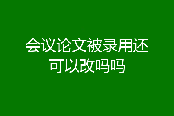 会议论文被录用还可以改吗吗