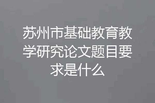 苏州市基础教育教学研究论文题目要求是什么