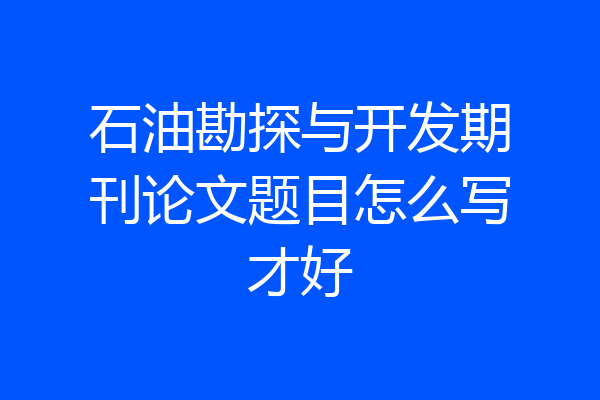石油勘探与开发期刊论文题目怎么写才好
