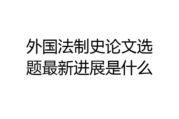 外国法制史论文选题最新进展是什么