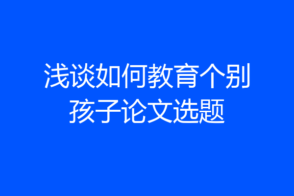 浅谈如何教育个别孩子论文选题