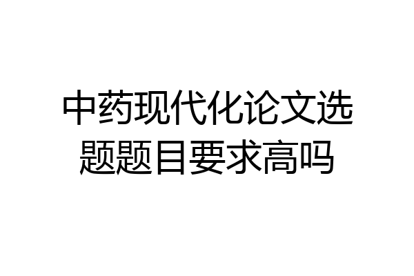中药现代化论文选题题目要求高吗