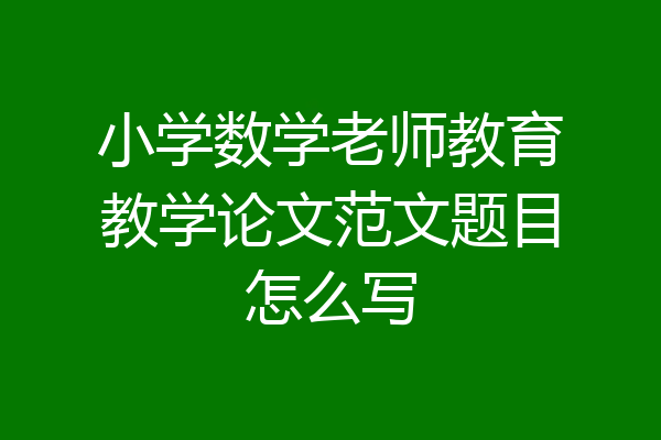 小学数学老师教育教学论文范文题目怎么写