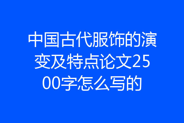中国古代服饰的演变及特点论文2500字怎么写的