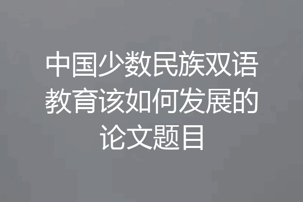 中国少数民族双语教育该如何发展的论文题目