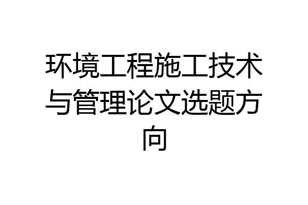 环境工程施工技术与管理论文选题方向