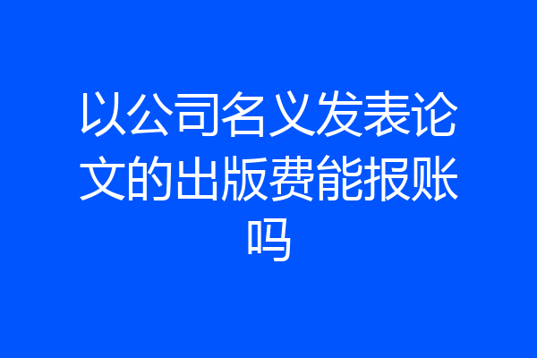 以公司名义发表论文的出版费能报账吗