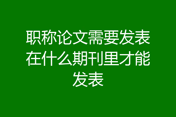 职称论文需要发表在什么期刊里才能发表
