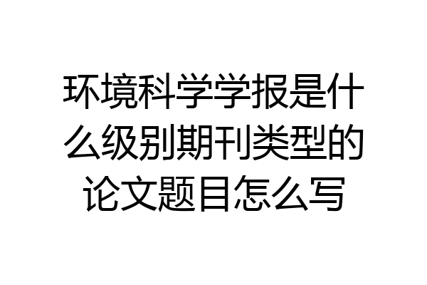 环境科学学报是什么级别期刊类型的论文题目怎么写