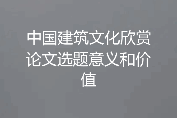中国建筑文化欣赏论文选题意义和价值