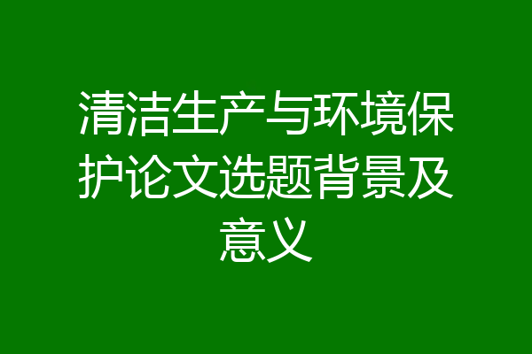 清洁生产与环境保护论文选题背景及意义