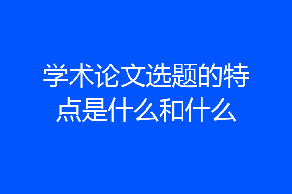 学术论文选题的特点是什么和什么