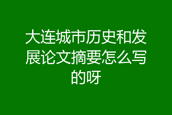 大连城市历史和发展论文摘要怎么写的呀