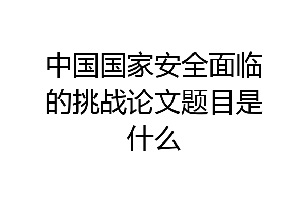 中国国家安全面临的挑战论文题目是什么