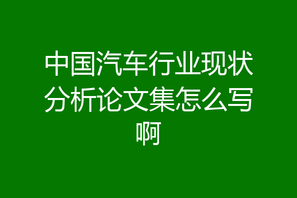 中国汽车行业现状分析论文集怎么写啊