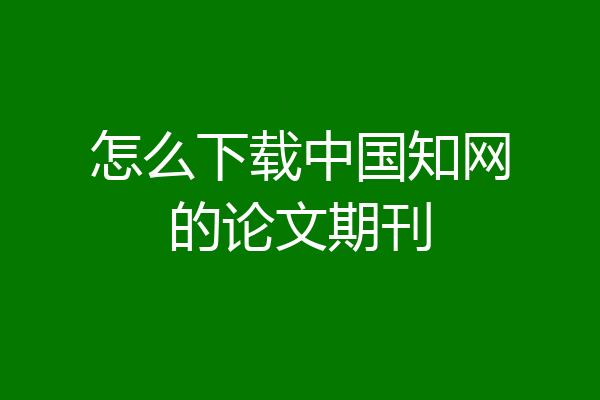 怎么下载中国知网的论文期刊