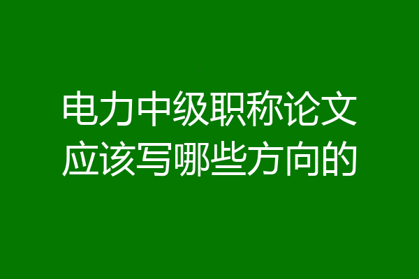 电力中级职称论文应该写哪些方向的