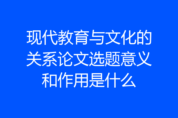 现代教育与文化的关系论文选题意义和作用是什么