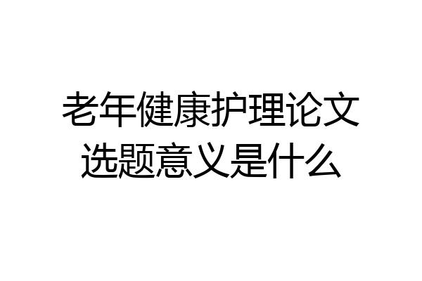老年健康护理论文选题意义是什么