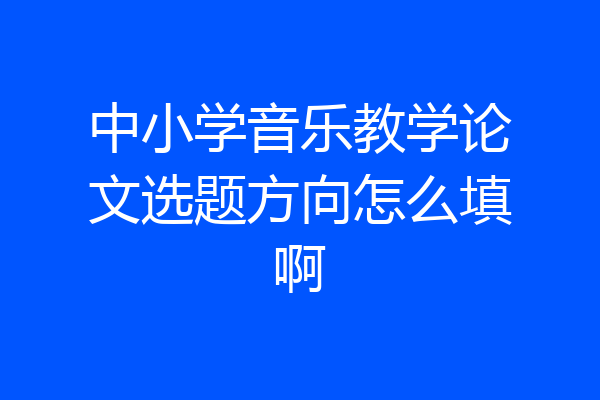 中小学音乐教学论文选题方向怎么填啊