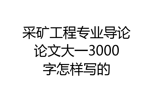 采矿工程专业导论论文大一3000字怎样写的