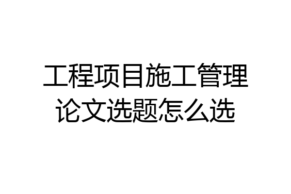 工程项目施工管理论文选题怎么选