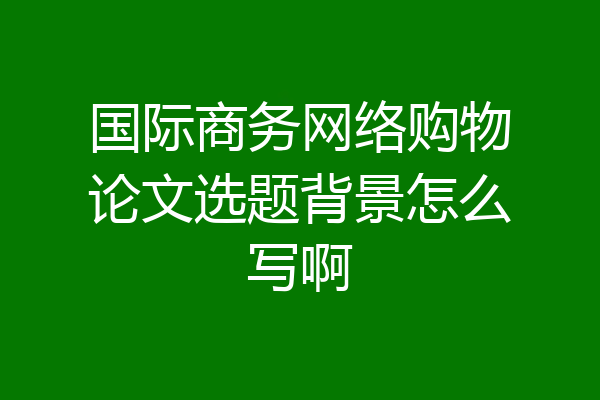 国际商务网络购物论文选题背景怎么写啊