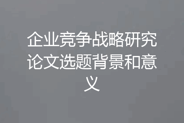 企业竞争战略研究论文选题背景和意义