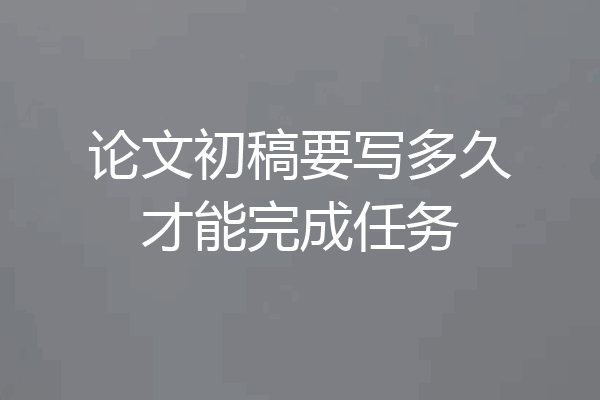 论文初稿要写多久才能完成任务