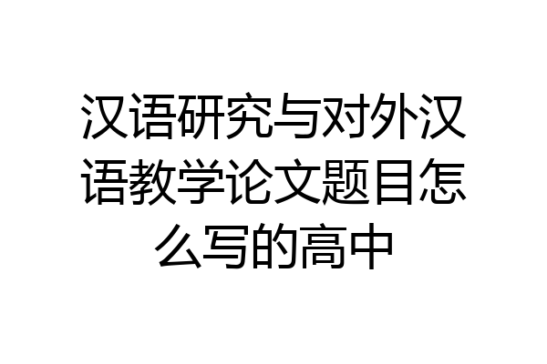 汉语研究与对外汉语教学论文题目怎么写的高中