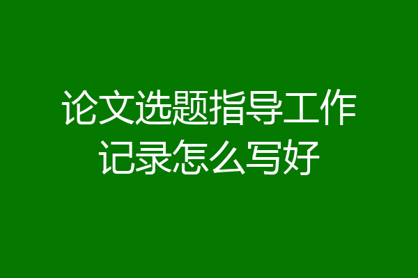 论文选题指导工作记录怎么写好