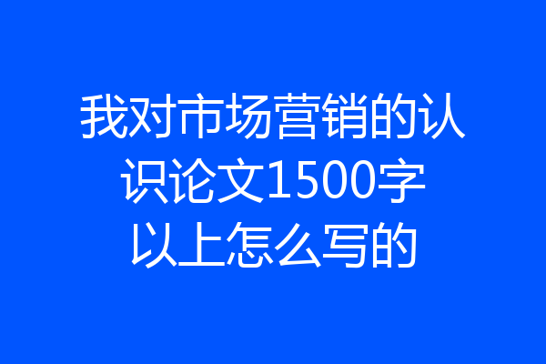 我对市场营销的认识论文1500字以上怎么写的