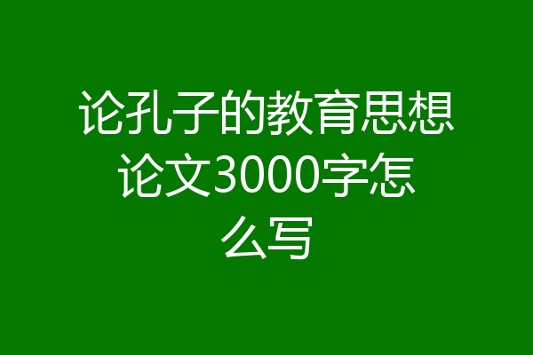 论孔子的教育思想论文3000字怎么写