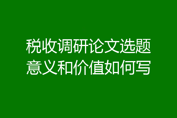 税收调研论文选题意义和价值如何写