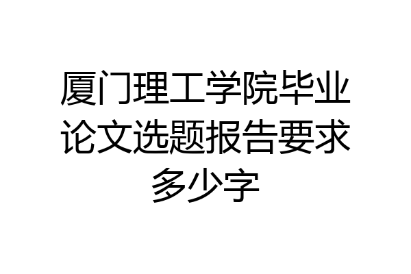 厦门理工学院毕业论文选题报告要求多少字