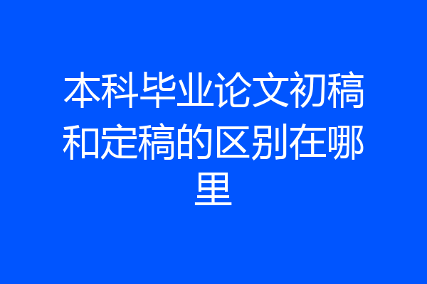 本科毕业论文初稿和定稿的区别在哪里