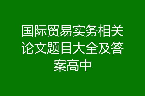 国际贸易实务相关论文题目大全及答案高中